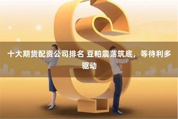 十大期货配资公司排名 豆粕震荡筑底，等待利多驱动