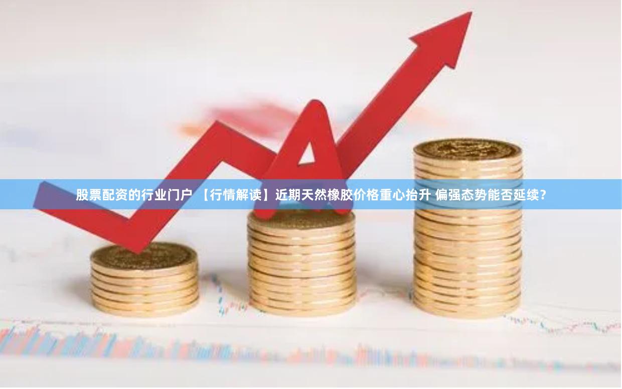 股票配资的行业门户 【行情解读】近期天然橡胶价格重心抬升 偏强态势能否延续？