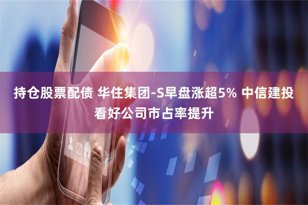 持仓股票配债 华住集团-S早盘涨超5% 中信建投看好公司市占率提升