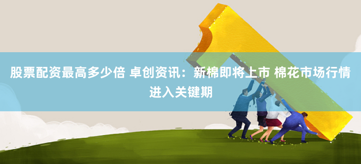 股票配资最高多少倍 卓创资讯：新棉即将上市 棉花市场行情进入关键期