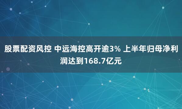 股票配资风控 中远海控高开逾3% 上半年归母净利润达到168.7亿元