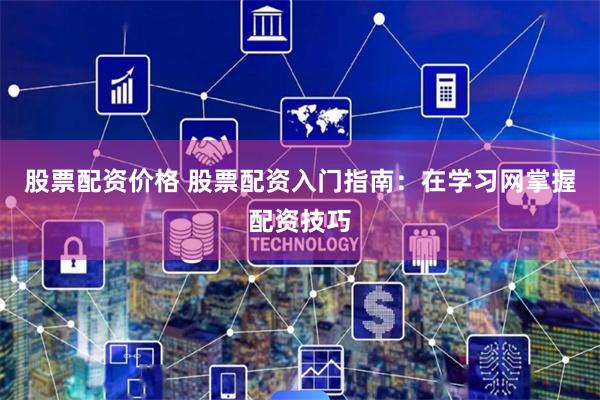股票配资价格 股票配资入门指南：在学习网掌握配资技巧