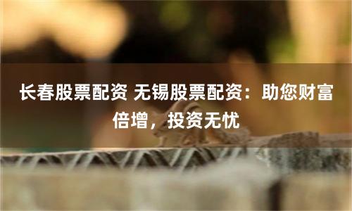 长春股票配资 无锡股票配资：助您财富倍增，投资无忧