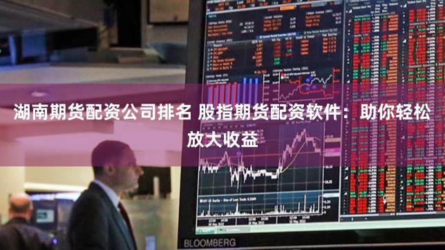 湖南期货配资公司排名 股指期货配资软件：助你轻松放大收益