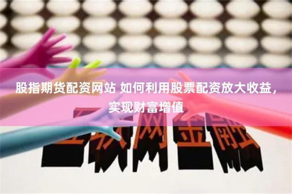 股指期货配资网站 如何利用股票配资放大收益，实现财富增值