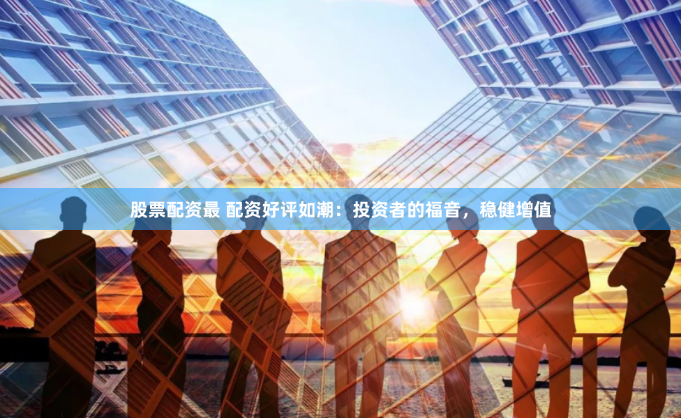 股票配资最 配资好评如潮：投资者的福音，稳健增值