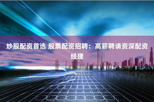 炒股配资首选 股票配资招聘：高薪聘请资深配资经理